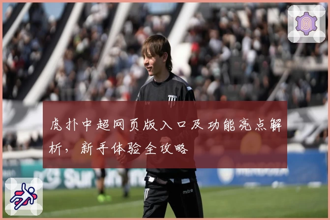 虎扑中超网页版入口及功能亮点解析，新手体验全攻略
