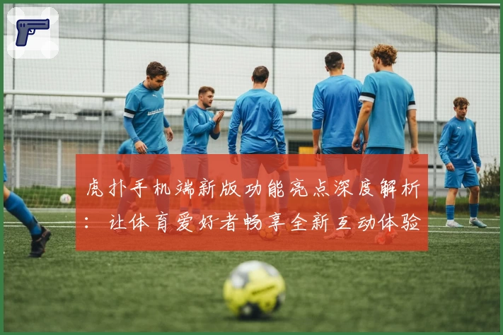 虎扑手机端新版功能亮点深度解析:让体育爱好者畅享全新互动体验