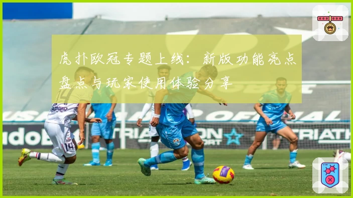 虎扑欧冠专题上线:新版功能亮点盘点与玩家使用体验分享