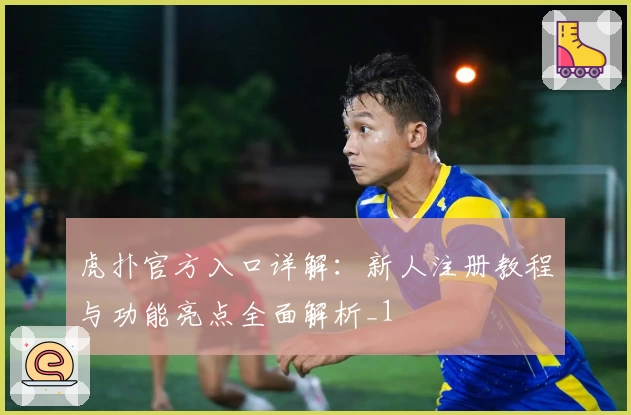 虎扑官方入口详解：新人注册教程与功能亮点全面解析_1