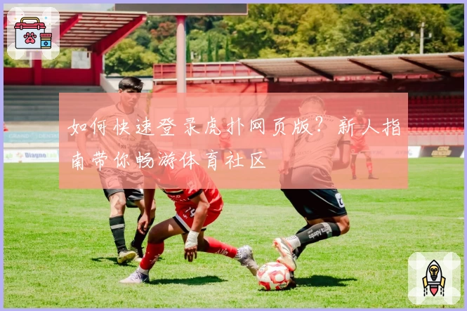 如何快速登录虎扑网页版？新人指南带你畅游体育社区