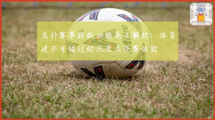 虎扑赛事新版功能亮点解析：体育迷不可错过的沉浸式观赛体验