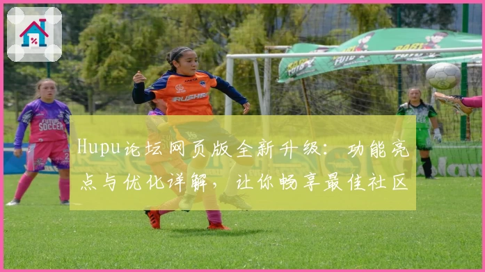 Hupu论坛网页版全新升级：功能亮点与优化详解，让你畅享最佳社区体验