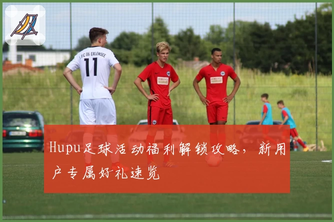 Hupu足球活动福利解锁攻略，新用户专属好礼速览