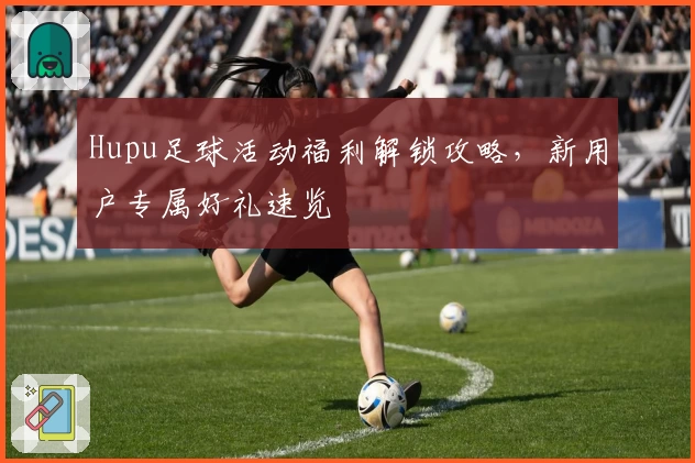 Hupu足球活动福利解锁攻略，新用户专属好礼速览