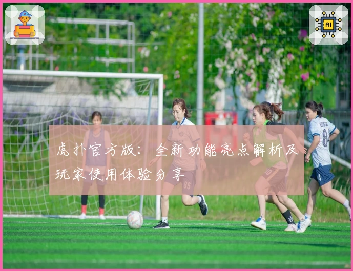 虎扑官方版：全新功能亮点解析及玩家使用体验分享