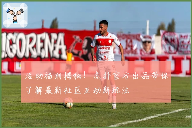 活动福利揭秘!虎扑官方出品带你了解最新社区互动新玩法