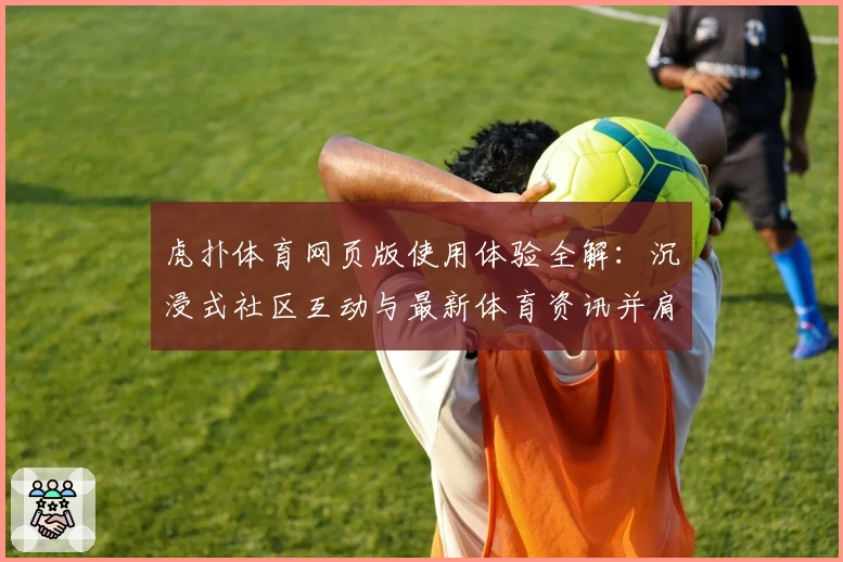 虎扑体育网页版使用体验全解：沉浸式社区互动与最新体育资讯并肩而行