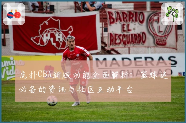 虎扑CBA新版功能全面解析：篮球迷必备的资讯与社区互动平台