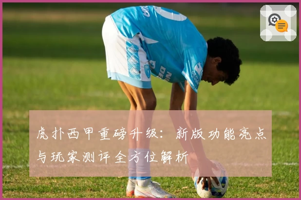 虎扑西甲重磅升级：新版功能亮点与玩家测评全方位解析