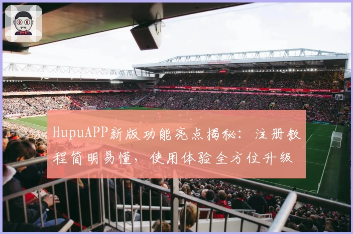 HupuAPP新版功能亮点揭秘：注册教程简明易懂，使用体验全方位升级