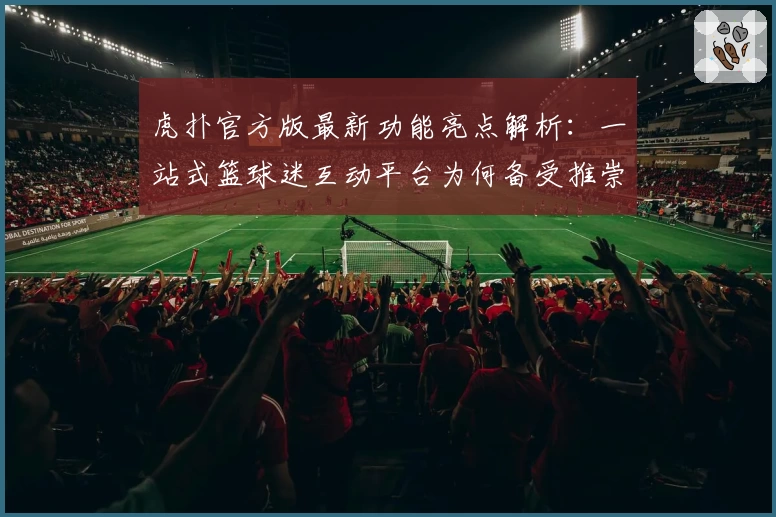 虎扑官方版最新功能亮点解析：一站式篮球迷互动平台为何备受推崇