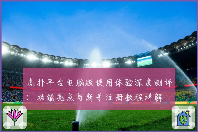 虎扑平台电脑版使用体验深度测评:功能亮点与新手注册教程详解