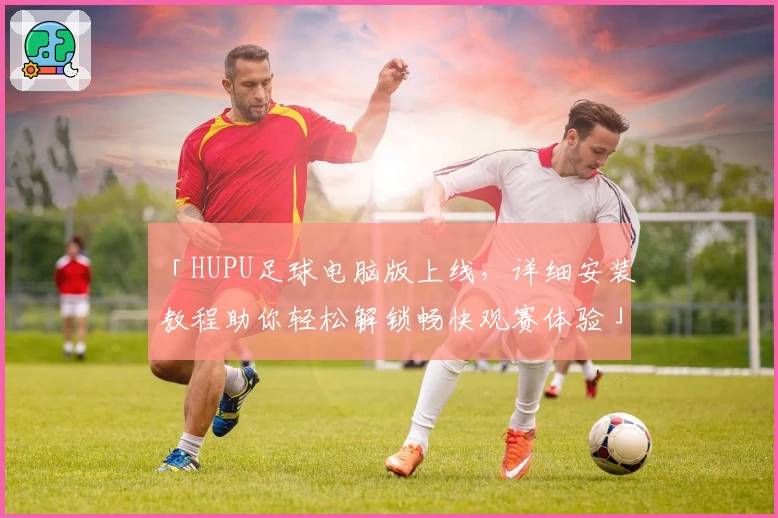 「HUPU足球电脑版上线，详细安装教程助你轻松解锁畅快观赛体验」