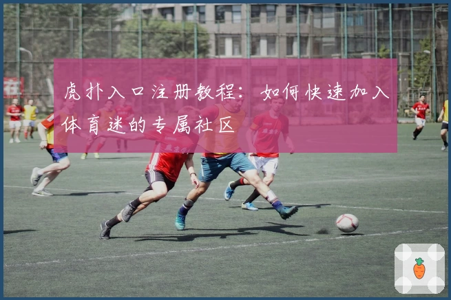 虎扑入口注册教程：如何快速加入体育迷的专属社区