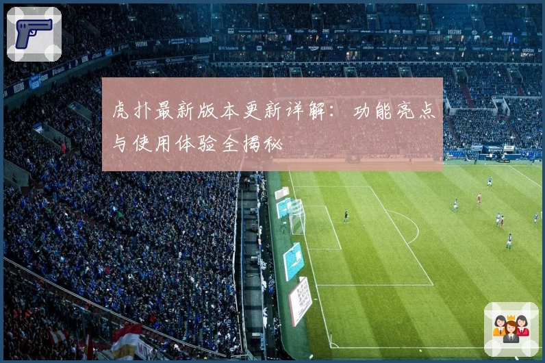 虎扑最新版本更新详解：功能亮点与使用体验全揭秘
