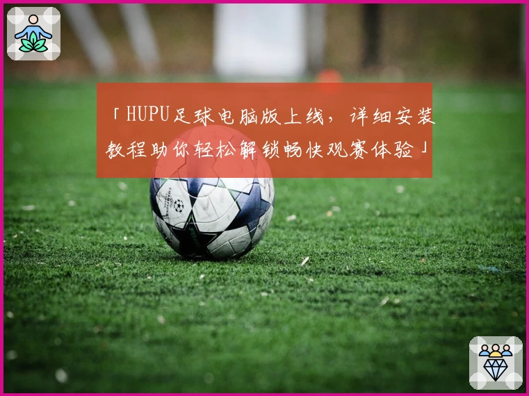 「HUPU足球电脑版上线，详细安装教程助你轻松解锁畅快观赛体验」