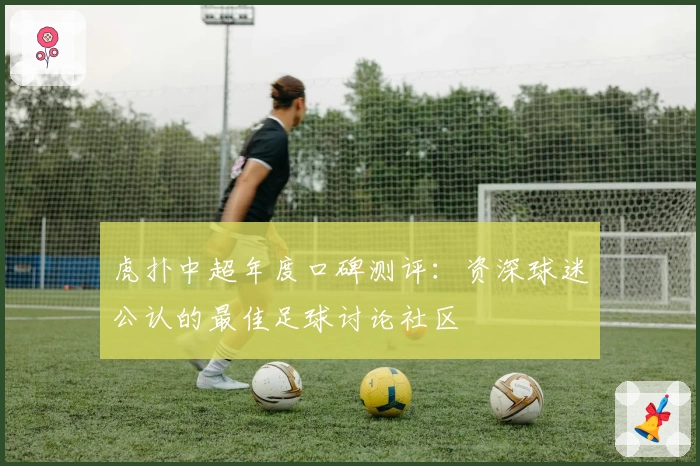 虎扑中超年度口碑测评：资深球迷公认的最佳足球讨论社区