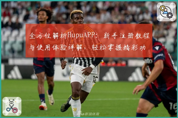 全方位解析HupuAPP：新手注册教程与使用体验详解，轻松掌握精彩功能亮点