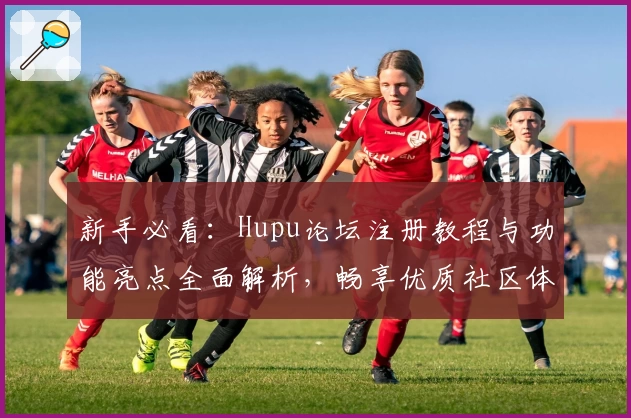 新手必看：Hupu论坛注册教程与功能亮点全面解析，畅享优质社区体验