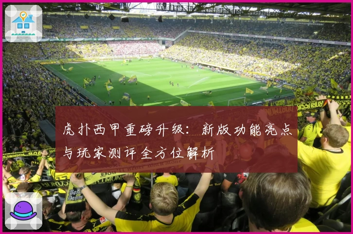 虎扑西甲重磅升级：新版功能亮点与玩家测评全方位解析