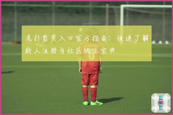 虎扑首页入口官方指南：快速了解新人注册与社区玩法宝典