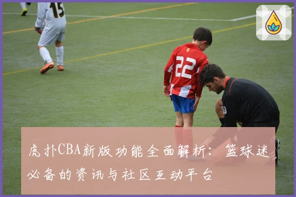 虎扑CBA新版功能全面解析：篮球迷必备的资讯与社区互动平台